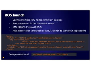 ROS launch
- Spawns multiple ROS nodes running in parallel
- Sets parameters in the parameter server
- XML (ROS1), Python (ROS2)
- AWS RoboMaker simulation uses ROS launch to start your applications
roslaunch package_name file.launch
<launch>
<include file="$(find gazebo_ros)/launch/empty_world.launch">
<arg name="world_name"
value="$(find aws_robomaker_hospital_world)/worlds/hospital.world"/>
<arg name="use_sim_time" value="true"/>
</include>
<include file="$(find pr2_gazebo)/launch/pr2_no_arms.launch" pass_all_args="true"/>
</launch>
Example command:
 