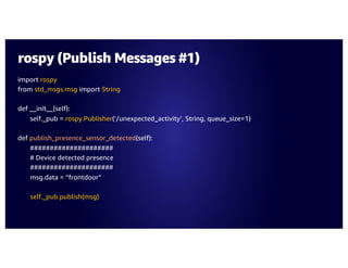 rospy (Publish Messages #1)
import rospy
from std_msgs.msg import String
def __init__(self):
self._pub = rospy.Publisher(‘/unexpected_activity’, String, queue_size=1)
def publish_presence_sensor_detected(self):
#####################
# Device detected presence
#####################
msg.data = ”frontdoor”
self._pub.publish(msg)
 