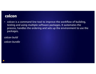colcon
• colcon is a command line tool to improve the workflow of building,
testing and using multiple software packages. It automates the
process, handles the ordering and sets up the environment to use the
packages.
colcon build
colcon bundle
 