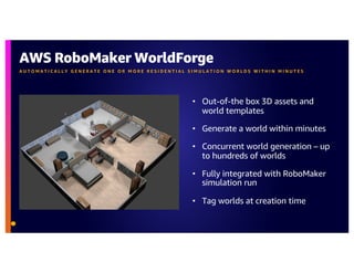AWS RoboMaker WorldForge
A U T O M A T I C A L L Y G E N E R A T E O N E O R M O R E R E S I D E N T I A L S I M U L A T I O N W O R L D S W I T H I N M I N U T E S
• Out-of-the box 3D assets and
world templates
• Generate a world within minutes
• Concurrent world generation – up
to hundreds of worlds
• Fully integrated with RoboMaker
simulation run
• Tag worlds at creation time
 