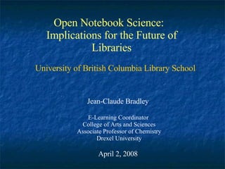 Open Notebook Science:  Implications for the Future of Libraries Jean-Claude Bradley E-Learning Coordinator  College of Arts and Sciences Associate Professor of Chemistry Drexel University April 2, 2008 University of British Columbia Library School 