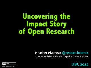 Uncovering the
                        Impact Story
                     of Open Research

                         Heather	
  Piwowar	
  @researchremix	
  
                         Postdoc	
  with	
  NESCent	
  and	
  Dryad,	
  at	
  Duke	
  and	
  UBC



some photos NC, SA
                                                                         UBC	
  2012	
  
 