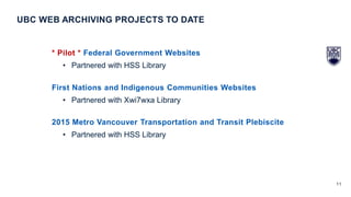 11
* Pilot * Federal Government Websites
• Partnered with HSS Library
First Nations and Indigenous Communities Websites
• Partnered with Xwi7wxa Library
2015 Metro Vancouver Transportation and Transit Plebiscite
• Partnered with HSS Library
UBC WEB ARCHIVING PROJECTS TO DATE
 