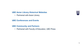 12
UBC Asian Library Historical Websites
• Partnered with Asian Library
UBC Conferences and Events
UBC Community and Partners
• Partnered with Faculty of Education, UBC Press
 