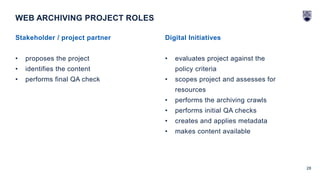 28
Stakeholder / project partner
• proposes the project
• identifies the content
• performs final QA check
WEB ARCHIVING PROJECT ROLES
Digital Initiatives
• evaluates project against the
policy criteria
• scopes project and assesses for
resources
• performs the archiving crawls
• performs initial QA checks
• creates and applies metadata
• makes content available
 