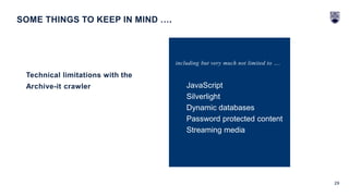 29
Technical limitations with the
Archive-it crawler
SOME THINGS TO KEEP IN MIND ….
including but very much not limited to ….
JavaScript
Silverlight
Dynamic databases
Password protected content
Streaming media
 