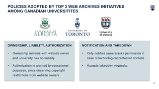 9
• Ownership remains with website owner
and university has no liability.
• Authorization is granted to educational
purposes, since observing copyright
restrictions from website owners.
OWNERSHIP, LIABILITY, AUTHORIZATION
• Only notifies owners/asks permission in
case of technological protected content.
• Accepts takedown requests.
NOTIFICATION AND TAKEDOWN
POLICIES ADOPTED BY TOP 3 WEB ARCHIVES INITIATIVES
AMONG CANADIAN UNIVERSITITES
 