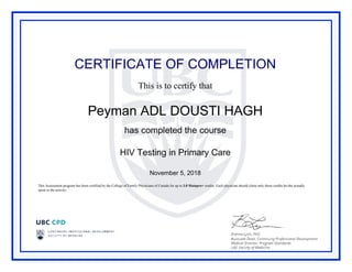 CERTIFICATE OF COMPLETION
This is to certify that
Peyman ADL DOUSTI HAGH
has completed the course
HIV Testing in Primary Care
November 5, 2018
This Assessment program has been certified by the College of Family Physicians of Canada for up to 3.0 Mainpro+ credits. Each physician should claim only those credits he/she actually
spent in the activity.
Powered by TCPDF (www.tcpdf.org)
 