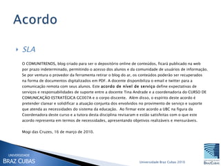 SLA O COMUNITRENDS, blog criado para ser o depositório online de conteúdos, ficará publicado na web  por prazo indeterminado, permitindo o acesso dos alunos e da comunidade de usuários de informação. Se por ventura o provedor da ferramenta retirar o blog do ar, os conteúdos poderão ser recuperados na forma de documentos digitalizados em PDF. A docente disponibiliza o email e twitter para a comunicação remota com seus alunos. Este  acordo de nível de serviço  define expectativas de serviços e responsabilidades de suporte entre a docente Tina Andrade e a coordenadoria do CURSO DE COMUNICAÇÃO ESTRATÉGICA GC007A e o corpo discente.  Além disso, o espírito deste acordo é pretender clarear e solidificar a atuação conjunta dos envolvidos no provimento de serviço e suporte que atenda as necessidades do sistema da educação.  Ao firmar este acordo a UBC na figura da Coordenadora deste curso e a tutora desta disciplina revisaram e estão satisfeitas com o que este acordo representa em termos de necessidades, apresentando objetivos realizáveis e mensuráveis.  Mogi das Cruzes, 16 de março de 2010. 