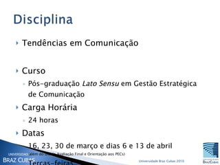Tendências em Comunicação Curso  Pós-graduação  Lato Sensu  em Gestão Estratégica de Comunicação Carga Horária  24 horas Datas  16, 23, 30 de março e dias 6 e 13 de abril (além do dia da Avaliação Final e Orientação aos PECs) Terças-feiras 