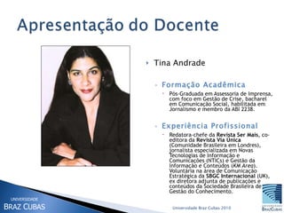 Tina Andrade Formação Acadêmica Pós-Graduada em Assessoria de Imprensa, com foco em Gestão de Crise, bacharel em Comunicação Social, habilitada em Jornalismo e membro da ABI 2238. Experiência Profissional Redatora-chefe da  Revista Ser Mais , co-editora da  Revista Via Única  (Comunidade Brasileira em Londres), jornalista especializada em Novas Tecnologias de Informação e Comunicações (NTICs) e Gestão da Informação e Conteúdos ( KM Area ). Voluntária na área de Comunicação Estratégica da  SBGC Internacional  (UK), ex diretora adjunta de publicações e conteúdos da Sociedade Brasileira de Gestão do Conhecimento. Universidade Braz Cubas 2010 