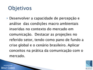 Desenvolver a capacidade de percepção e análise  das condições macro ambientais inseridas no contexto do mercado em comunicação.  Destacar as projeções no referido setor, tendo como pano de fundo a crise global e o cenário brasileiro. Aplicar conceitos na prática da comunicação com o mercado.  
