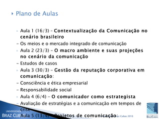 Plano de Aulas Aula 1 (16/3) –  Contextualização da Comunicação no cenário brasileiro  - Os meios e o mercado integrado de comunicação Aula 2 (23/3) -  O macro ambiente e suas projeções no cenário da comunicação  - Estudos de casos  Aula 3 (30/3) -  Gestão da reputação corporativa em comunicação : - Consciência e ética empresarial - Responsabilidade social Aula 4 (6/4) -  O comunicador como estrategista Avaliação de estratégias e a comunicação em tempos de crise Aula 5 (13/4) -  Projetos de comunicação :  novas tendências aplicadas ao mercado da comunicação empresarial 