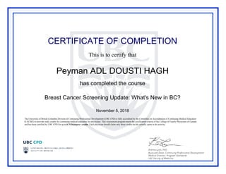 CERTIFICATE OF COMPLETION
This is to certify that
Peyman ADL DOUSTI HAGH
has completed the course
Breast Cancer Screening Update: What's New in BC?
November 5, 2018
The University of British Columbia Division of Continuing Professional Development (UBC CPD) is fully accredited by the Committee on Accreditation of Continuing Medical Education
(CACME) to provide study credits for continuing medical education for physicians. This Assessment program meets the certification criteria of the College of Family Physicians of Canada
and has been certified by UBC CPD for up to 0.75 Mainpro+ credits. Each physician should claim only those credits he/she actually spent in the activity.
Powered by TCPDF (www.tcpdf.org)
 