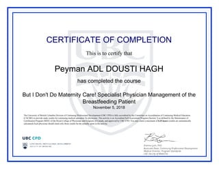 CERTIFICATE OF COMPLETION
This is to certify that
Peyman ADL DOUSTI HAGH
has completed the course
But I Don't Do Maternity Care! Specialist Physician Management of the
Breastfeeding Patient
November 5, 2018
The University of British Columbia Division of Continuing Professional Development (UBC CPD) is fully accredited by the Committee on Accreditation of Continuing Medical Education
(CACME) to provide study credits for continuing medical education for physicians. This activity is an Accredited Self-Assessment Program (Section 3) as defined by the Maintenance of
Certification Program (MOC) of the Royal College of Physicians and Surgeons of Canada, and approved by UBC CPD. You may claim a maximum of 0.25 hours (credits are automatically
calculated).Each physician should claim only those credits he/she actually spent in the activity.
Powered by TCPDF (www.tcpdf.org)
 