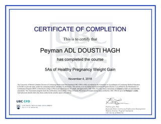 CERTIFICATE OF COMPLETION
This is to certify that
Peyman ADL DOUSTI HAGH
has completed the course
5As of Healthy Pregnancy Weight Gain
November 4, 2018
The University of British Columbia Division of Continuing Professional Development (UBC CPD) is fully accredited by the Committee on Accreditation of Continuing Medical Education
(CACME) to provide study credits for continuing medical education for physicians. This activity is an Accredited Self-Assessment Program (Section 3) as defined by the Maintenance of
Certification Program (MOC) of the Royal College of Physicians and Surgeons of Canada, and approved by UBC CPD. You may claim a maximum of 1.0 hours (credits are automatically
calculated). This Assessment program meets the certification criteria of the College of Family Physicians of Canada and has been certified by UBC CPD for up to 1.0 Mainpro+ credits.
Each physician should claim only those credits he/she actually spent in the activity.
Powered by TCPDF (www.tcpdf.org)
 