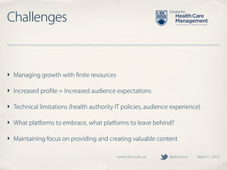Challenges


‣ Managing growth with ﬁnite resources

‣ Increased proﬁle = Increased audience expectations

‣ Technical limitations (health authority IT policies, audience experience)

‣ What platforms to embrace, what platforms to leave behind?

‣ Maintaining focus on providing and creating valuable content

                                          www.chcm.ubc.ca      @ubcchcm   March 7, 2012
 