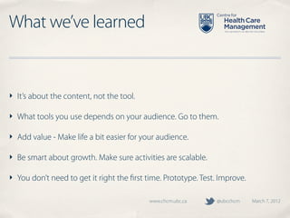 What we’ve learned


‣ It’s about the content, not the tool.

‣ What tools you use depends on your audience. Go to them.

‣ Add value - Make life a bit easier for your audience.

‣ Be smart about growth. Make sure activities are scalable.

‣ You don’t need to get it right the ﬁrst time. Prototype. Test. Improve.

                                           www.chcm.ubc.ca      @ubcchcm    March 7, 2012
 