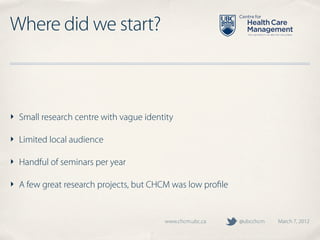 Where did we start?



‣ Small research centre with vague identity

‣ Limited local audience

‣ Handful of seminars per year

‣ A few great research projects, but CHCM was low proﬁle


                                        www.chcm.ubc.ca    @ubcchcm   March 7, 2012
 