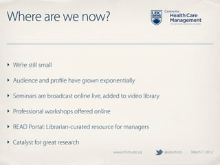 Where are we now?


‣ We’re still small

‣ Audience and proﬁle have grown exponentially

‣ Seminars are broadcast online live, added to video library

‣ Professional workshops oﬀered online

‣ READ Portal: Librarian-curated resource for managers

‣ Catalyst for great research
                                         www.chcm.ubc.ca       @ubcchcm   March 7, 2012
 