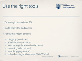 Use the right tools

‣ Be strategic to maximize ROI

‣ Go to where the audience is

‣ For us, that meant a mix of:

  ‣   blogging (wordpress)
  ‣   email (industry mailout)
  ‣   webcasting (blackboard collaborate)
  ‣   streaming video (vimeo)
  ‣   microblogging (twitter)
  ‣   online learning environment (WebCT Vista)
                                        www.chcm.ubc.ca   @ubcchcm   March 7, 2012
 