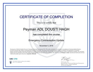 CERTIFICATE OF COMPLETION
This is to certify that
Peyman ADL DOUSTI HAGH
has completed the course
Emergency Contraception Update
November 5, 2018
The University of British Columbia Division of Continuing Professional Development (UBC CPD) is fully accredited by the Committee on Accreditation of Continuing Medical Education
(CACME) to provide study credits for continuing medical education for physicians. This event is a Self Assessment Program (Section 3) as defined by the Maintenance of Certification
Program of the Royal College of Physicians and Surgeons of Canada, and approved by UBC CPD. You may claim a maximum of 1.25 hours (credits are automatically calculated). This Assessment
program meets the certification criteria of the College of Family Physicians of Canada and has been certified by UBC CPD for up to 1.25 Mainpro+ credits. Each physician should claim only those
credits he/she actually spent in the activity. Session ID: 187942-001.
Powered by TCPDF (www.tcpdf.org)
 