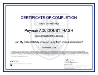 CERTIFICATE OF COMPLETION
This is to certify that
Peyman ADL DOUSTI HAGH
has completed the course
Can My Patient Safely Drive on Long-term Opioid Medication?
November 5, 2018
The University of British Columbia Division of Continuing Professional Development (UBC CPD) is fully accredited by the Committee on Accreditation of Continuing Medical Education
(CACME) to provide study credits for continuing medical education for physicians. This event is an Accredited Group Learning Activity (Section 1) as defined by the Maintenance of Certification
Program of the Royal College of Physicians and Surgeons of Canada, and approved by UBC CPD. You may claim a maximum of 0.75 hours (credits are automatically calculated). This Assessment
program meets the certification criteria of the College of Family Physicians of Canada and has been certified by UBC CPD for up to 0.75 Mainpro+ credits. Each physician should claim only those
credits he/she actually spent in the activity.
Powered by TCPDF (www.tcpdf.org)
 