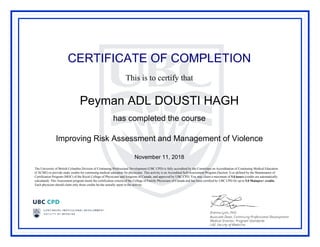 CERTIFICATE OF COMPLETION
This is to certify that
Peyman ADL DOUSTI HAGH
has completed the course
Improving Risk Assessment and Management of Violence
November 11, 2018
The University of British Columbia Division of Continuing Professional Development (UBC CPD) is fully accredited by the Committee on Accreditation of Continuing Medical Education
(CACME) to provide study credits for continuing medical education for physicians. This activity is an Accredited Self-Assessment Program (Section 3) as defined by the Maintenance of
Certification Program (MOC) of the Royal College of Physicians and Surgeons of Canada, and approved by UBC CPD. You may claim a maximum of 5.0 hours (credits are automatically
calculated). This Assessment program meets the certification criteria of the College of Family Physicians of Canada and has been certified by UBC CPD for up to 5.0 Mainpro+ credits.
Each physician should claim only those credits he/she actually spent in the activity.
Powered by TCPDF (www.tcpdf.org)
 