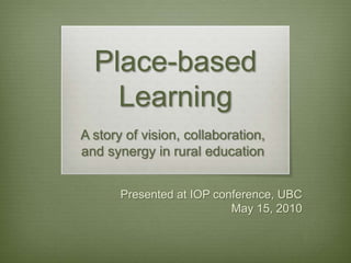 Place-based Learning A story of vision, collaboration,  and synergy in rural education  Presented at IOP conference, UBC  May 15, 2010 
