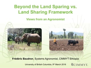 Beyond the Land Sparing vs.
Land Sharing Framework
Views from an Agronomist
Frédéric Baudron, Systems Agronomist, CIMMYT Ethiopia
University of British Columbia, 9th March 2016
 