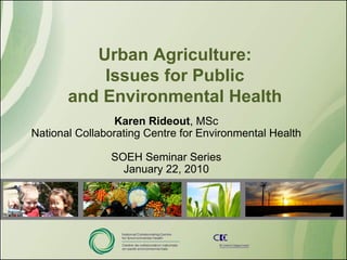 Urban Agriculture:
           Issues for Public
       and Environmental Health
                 Karen Rideout, MSc
National Collaborating Centre for Environmental Health

               SOEH Seminar Series
                 January 22, 2010
 