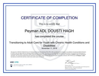 CERTIFICATE OF COMPLETION
This is to certify that
Peyman ADL DOUSTI HAGH
has completed the course
Transitioning to Adult Care for Youth with Chronic Health Conditions and
Disabilities
November 11, 2018
The University of British Columbia Division of Continuing Professional Development (UBC CPD) is fully accredited by the Committee on Accreditation of Continuing Medical Education
(CACME) to provide study credits for continuing medical education for physicians. This activity is an Accredited Self-Assessment Program (Section 3) as defined by the Maintenance of
Certification Program (MOC) of the Royal College of Physicians and Surgeons of Canada, and approved by UBC CPD. You may claim a maximum of 1.0 hours (credits are automatically
calculated). This Assessment program meets the certification criteria of the College of Family Physicians of Canada and has been certified by UBC CPD for up to 1.0 Mainpro+ credits.
Each physician should claim only those credits he/she actually spent in the activity.
Powered by TCPDF (www.tcpdf.org)
 