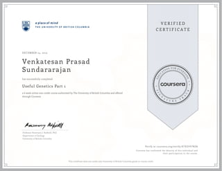 DECEMBER 24, 2013

Venkatesan Prasad
Sundararajan
has successfully completed

Useful Genetics Part 1
a 6 week online non-credit course authorized by The University of British Columbia and offered
through Coursera

Professor Rosemary J. Redfield, PhD
Department of Zoology
University of British Columbia

Verify at coursera.org/verify/ D783V97N2W
Coursera has confirmed the identity of this individual and
their participation in the course.

This certificate does not confer any University of British Columbia grade or course credit.

 