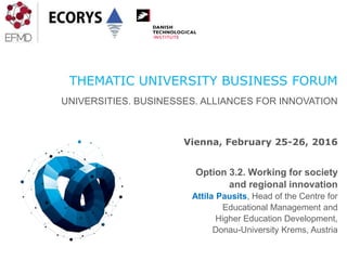 THEMATIC UNIVERSITY BUSINESS FORUM
UNIVERSITIES. BUSINESSES. ALLIANCES FOR INNOVATION
Vienna, February 25-26, 2016
Option 3.2. Working for society
and regional innovation
Attila Pausits, Head of the Centre for
Educational Management and
Higher Education Development,
Donau-University Krems, Austria
 