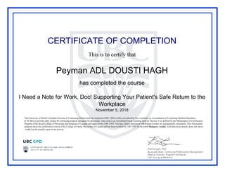 CERTIFICATE OF COMPLETION
This is to certify that
Peyman ADL DOUSTI HAGH
has completed the course
I Need a Note for Work, Doc! Supporting Your Patient's Safe Return to the
Workplace
November 5, 2018
The University of British Columbia Division of Continuing Professional Development (UBC CPD) is fully accredited by the Committee on Accreditation of Continuing Medical Education
(CACME) to provide study credits for continuing medical education for physicians. This event is an Accredited Group Learning Activity (Section 1) as defined by the Maintenance of Certification
Program of the Royal College of Physicians and Surgeons of Canada, and approved by UBC CPD. You may claim a maximum of 0.5 hours (credits are automatically calculated). This Assessment
program meets the certification criteria of the College of Family Physicians of Canada and has been certified by UBC CPD for up to 0.5 Mainpro+ credits. Each physician should claim only those
credits he/she actually spent in the activity.
Powered by TCPDF (www.tcpdf.org)
 