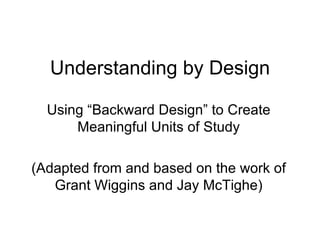 Understanding by Design Using “Backward Design” to Create Meaningful Units of Study (Adapted from and based on the work of Grant Wiggins and Jay McTighe) 