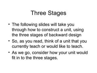 Three Stages The following slides will take you through how to construct a unit, using the three stages of backward design So, as you read, think of a unit that you currently teach or would like to teach. As we go, consider how your unit would fit in to the three stages. 