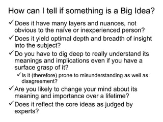 How can I tell if something is a Big Idea? Does it have many layers and nuances, not obvious to the naïve or inexperienced person? Does it yield optimal depth and breadth of insight into the subject?  Do you have to dig deep to really understand its meanings and implications even if you have a surface grasp of it? Is it (therefore) prone to misunderstanding as well as disagreement? Are you likely to change your mind about its meaning and importance over a lifetime? Does it reflect the core ideas as judged by experts? 