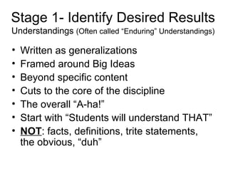 Stage 1- Identify Desired Results Understandings  (Often called “Enduring” Understandings) Written as generalizations Framed around Big Ideas Beyond specific content Cuts to the core of the discipline The overall “A-ha!” Start with “Students will understand THAT” NOT : facts, definitions, trite statements, the obvious, “duh” 