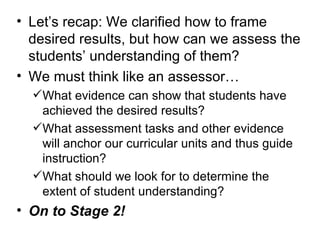 Let’s recap: We clarified how to frame desired results, but how can we assess the students’ understanding of them? We must think like an assessor… What evidence can show that students have achieved the desired results? What assessment tasks and other evidence will anchor our curricular units and thus guide instruction? What should we look for to determine the extent of student understanding? On to Stage 2! 