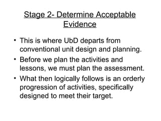Stage 2- Determine Acceptable Evidence This is where UbD departs from conventional unit design and planning. Before we plan the activities and lessons, we must plan the assessment. What then logically follows is an orderly progression of activities, specifically designed to meet their target. 