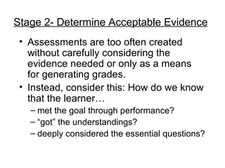 Stage 2- Determine Acceptable Evidence Assessments are too often created without carefully considering the evidence needed or only as a means for generating grades. Instead, consider this: How do we know that the learner… met the goal through performance? “ got” the understandings? deeply considered the essential questions? 