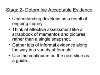 Understanding develops as a result of ongoing inquiry. Think of effective assessment like a scrapbook of mementos and pictures, rather than a single snapshot. Gather lots of informal evidence along the way in a variety of formats! Use the continuum on the next slide as a guide. Stage 2- Determine Acceptable Evidence 