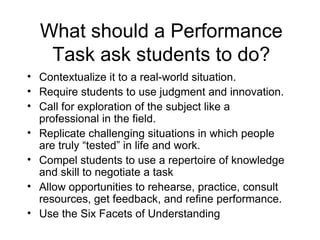 What should a Performance Task ask students to do? Contextualize it to a real-world situation. Require students to use judgment and innovation. Call for exploration of the subject like a professional in the field. Replicate challenging situations in which people are truly “tested” in life and work. Compel students to use a repertoire of knowledge and skill to negotiate a task Allow opportunities to rehearse, practice, consult resources, get feedback, and refine performance. Use the Six Facets of Understanding 
