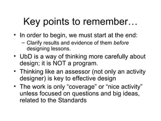 Key points to remember… In order to begin, we must start at the end: Clarify results and evidence of them  before  designing lessons. UbD is a way of thinking more carefully about design; it is NOT a program. Thinking like an assessor (not only an activity designer) is key to effective design The work is only “coverage” or “nice activity” unless focused on questions and big ideas, related to the Standards 