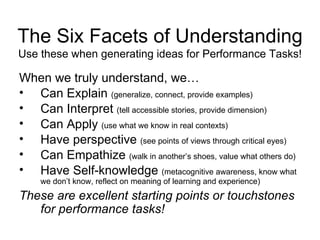The Six Facets of Understanding Use these when generating ideas for Performance Tasks! When we truly understand, we… Can Explain  (generalize, connect, provide examples) Can Interpret  (tell accessible stories, provide dimension) Can Apply  (use what we know in real contexts) Have perspective  (see points of views through critical eyes) Can Empathize  (walk in another’s shoes, value what others do) Have Self-knowledge  (metacognitive awareness, know what we don’t know, reflect on meaning of learning and experience) These are excellent starting points or touchstones for performance tasks! 