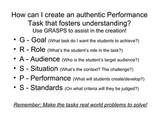 How can I create an authentic Performance Task that fosters understanding? Use GRASPS to assist in the creation! G - Goal  (What task do I want the students to achieve?) R - Role  (What’s the student’s role in the task?) A - Audience  (Who is the student’s target audience?) S - Situation  (What’s the context? The challenge?) P - Performance  (What will students create/develop?) S - Standards  (On what criteria will they be judged?) Remember: Make the tasks real world problems to solve! 