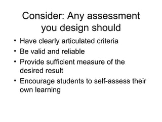 Consider: Any assessment you design should Have clearly articulated criteria Be valid and reliable Provide sufficient measure of the desired result Encourage students to self-assess their own learning 