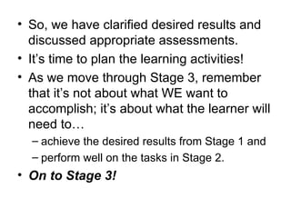 So, we have clarified desired results and discussed appropriate assessments. It’s time to plan the learning activities! As we move through Stage 3, remember that it’s not about what WE want to accomplish; it’s about what the learner will need to… achieve the desired results from Stage 1 and perform well on the tasks in Stage 2. On to Stage 3! 