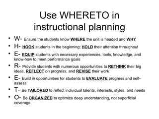 Use WHERETO in instructional planning W-  Ensure the students know  WHERE  the unit is headed and  WHY H-  HOOK  students in the beginning;  HOLD  their attention throughout E-  EQUIP  students with necessary experiences, tools, knowledge, and know-how to meet performance goals R-  Provide students with numerous opportunities to  RETHINK  their big ideas,  REFLECT  on progress, and  REVISE  their work E-  Build in opportunities for students to  EVALUATE  progress and self-assess T-  Be  TAILORED  to reflect individual talents, interests, styles, and needs O-  Be  ORGANIZED  to optimize deep understanding, not superficial coverage 